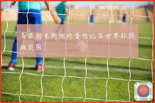 乌兹别克斯坦对哥伦比亚世界杯弱旅突围