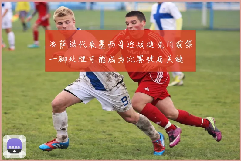 洛萨诺代表墨西哥迎战捷克门前第一脚处理可能成为比赛破局关键