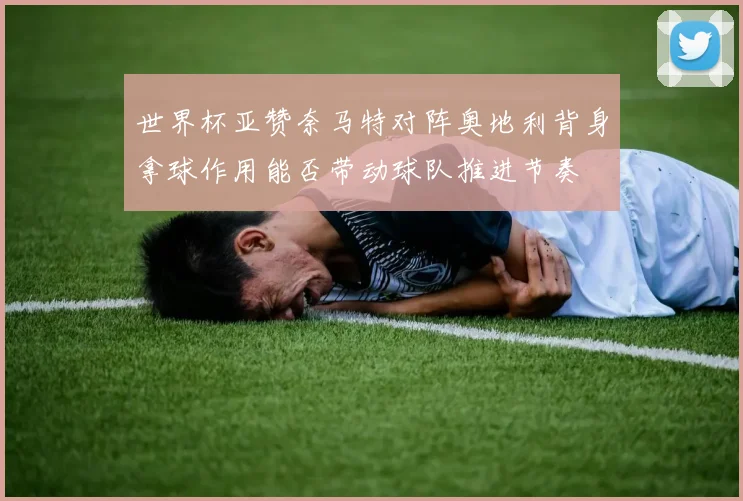 世界杯亚赞奈马特对阵奥地利背身拿球作用能否带动球队推进节奏