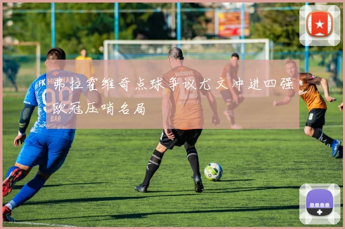 弗拉霍维奇点球争议尤文冲进四强欧冠压哨名局