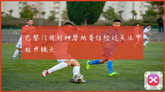 巴黎门将封神摩纳哥惊险过关法甲经典镜头