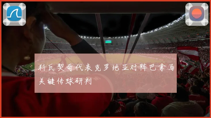 科瓦契奇代表克罗地亚对阵巴拿马关键传球研判