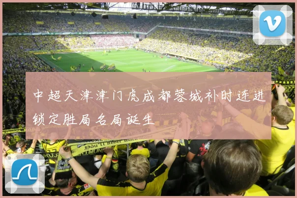 中超天津津门虎成都蓉城补时连进锁定胜局名局诞生
