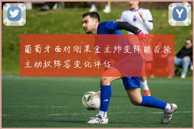 葡萄牙面对刚果金主帅变阵能否抢主动权阵容变化评估