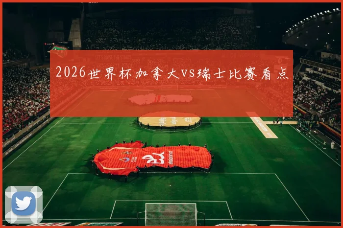 2026世界杯加拿大vs瑞士比赛看点