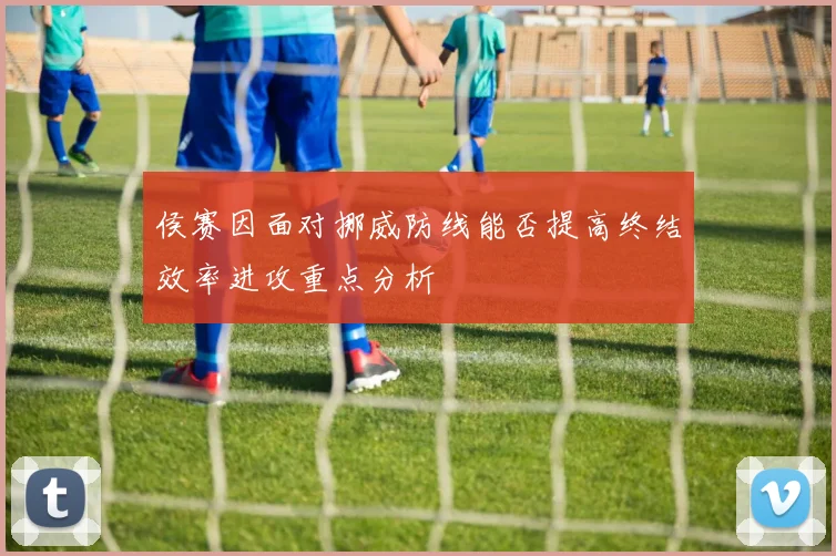 侯赛因面对挪威防线能否提高终结效率进攻重点分析