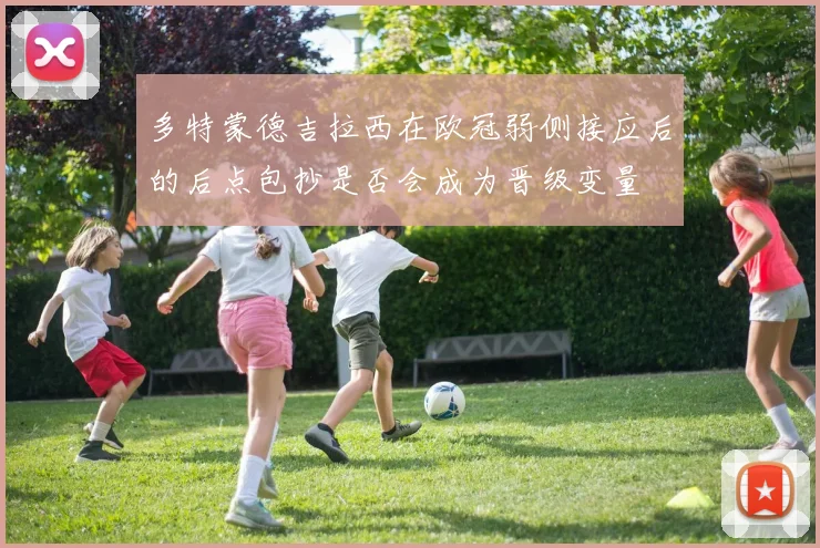 多特蒙德吉拉西在欧冠弱侧接应后的后点包抄是否会成为晋级变量