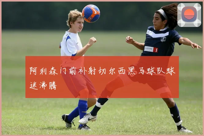 阿利森门前补射切尔西黑马球队球迷沸腾