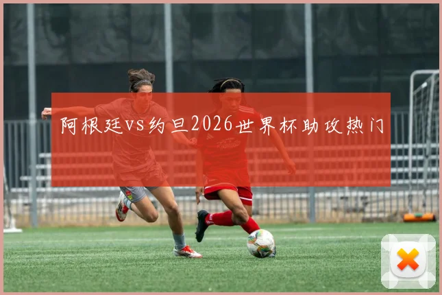 阿根廷vs约旦2026世界杯助攻热门