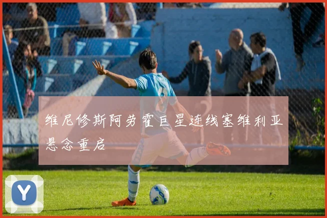 维尼修斯阿劳霍巨星连线塞维利亚悬念重启