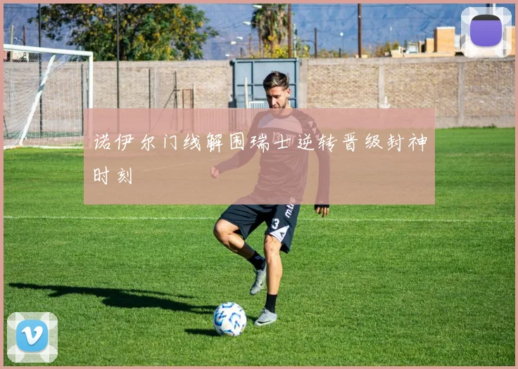 诺伊尔门线解围瑞士逆转晋级封神时刻