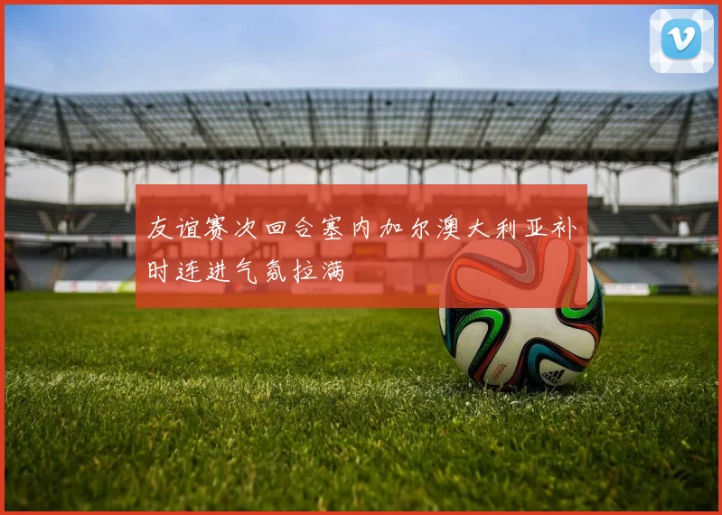 友谊赛次回合塞内加尔澳大利亚补时连进气氛拉满