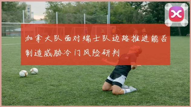 加拿大队面对瑞士队边路推进能否制造威胁冷门风险研判