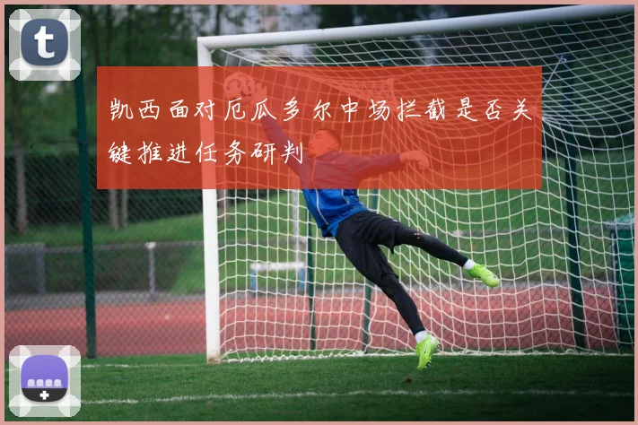 凯西面对厄瓜多尔中场拦截是否关键推进任务研判
