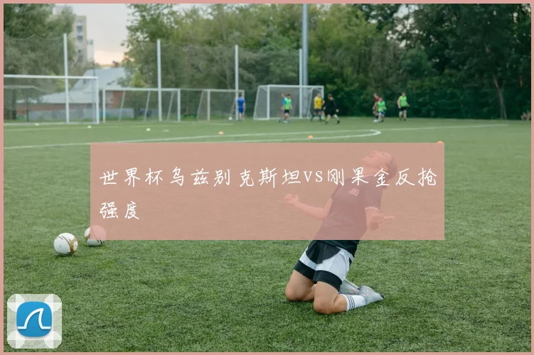 世界杯乌兹别克斯坦vs刚果金反抢强度