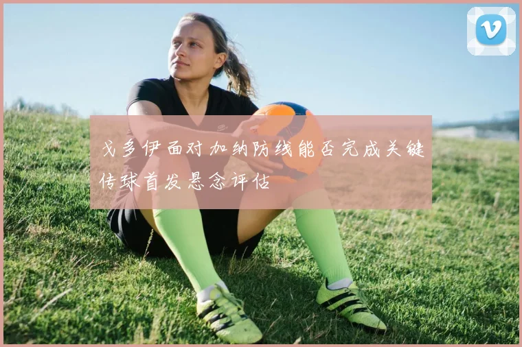 戈多伊面对加纳防线能否完成关键传球首发悬念评估