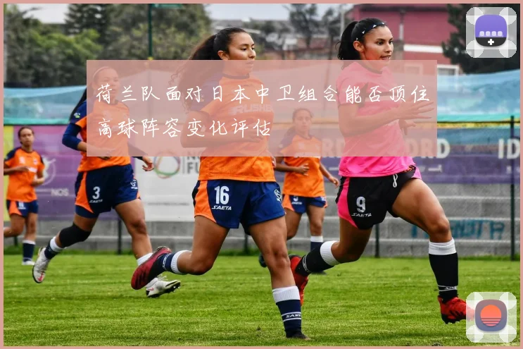 荷兰队面对日本中卫组合能否顶住高球阵容变化评估