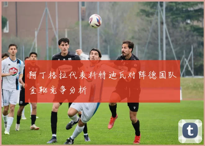 阿丁格拉代表科特迪瓦对阵德国队金靴竞争分析