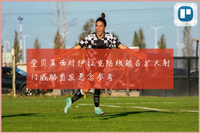 登贝莱面对伊拉克防线能否扩大射门威胁首发悬念参考