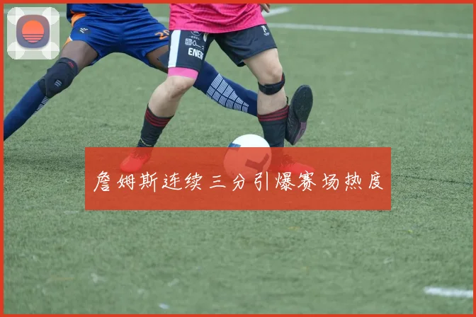 詹姆斯连续三分引爆赛场热度