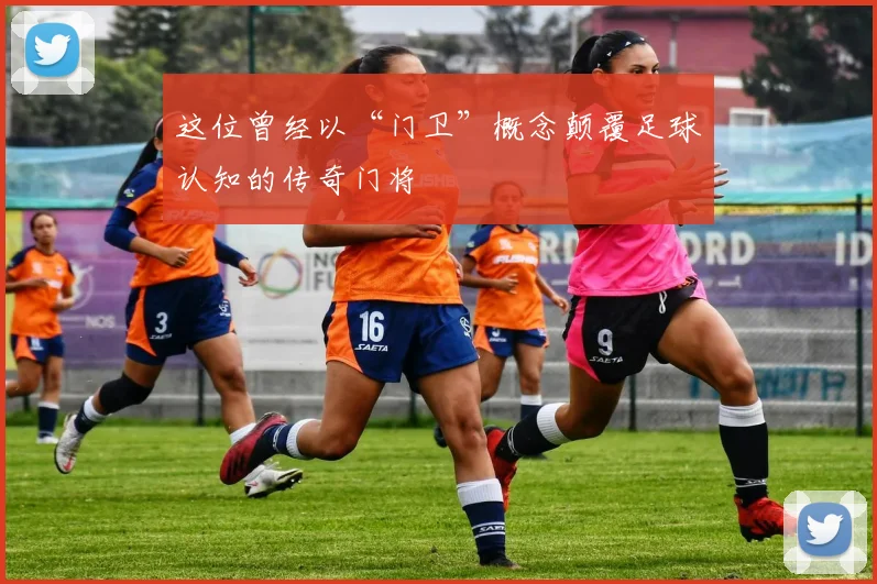这位曾经以“门卫”概念颠覆足球认知的传奇门将