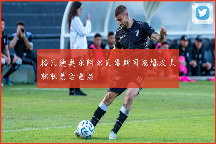 格瓦迪奥尔阿尔瓦雷斯同场爆发美职联悬念重启