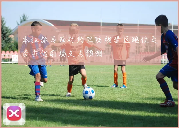 本拉赫马面对约旦防线禁区跑位是否占优前场支点预测