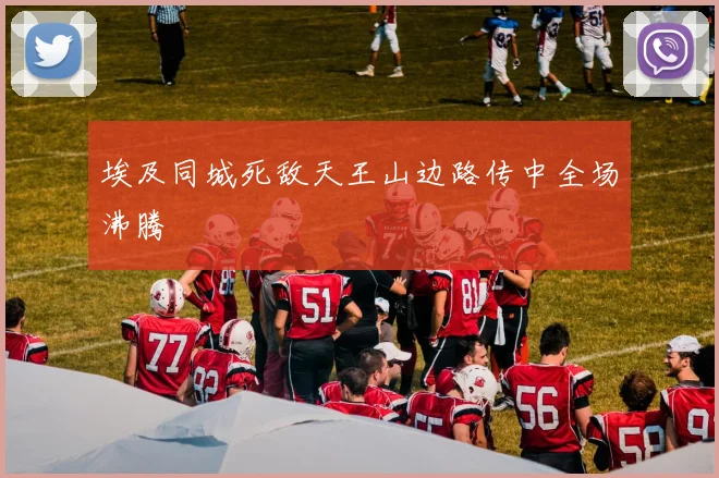 埃及同城死敌天王山边路传中全场沸腾