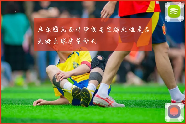 库尔图瓦面对伊朗高空球处理是否关键出球质量研判