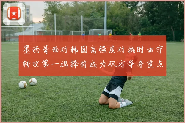 墨西哥面对韩国高强度对抗时由守转攻第一选择将成为双方争夺重点