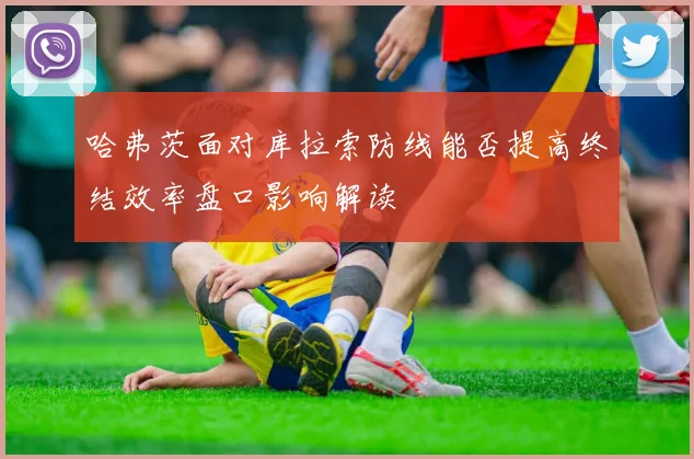 哈弗茨面对库拉索防线能否提高终结效率盘口影响解读