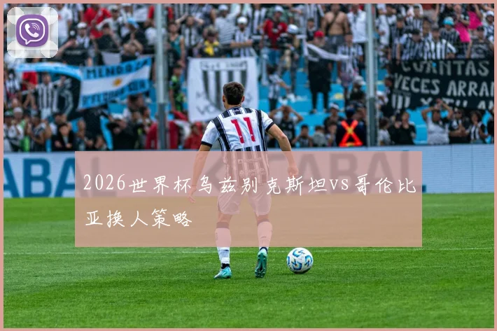 2026世界杯乌兹别克斯坦vs哥伦比亚换人策略