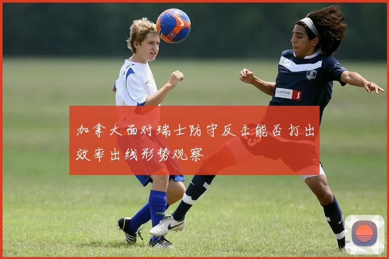 加拿大面对瑞士防守反击能否打出效率出线形势观察