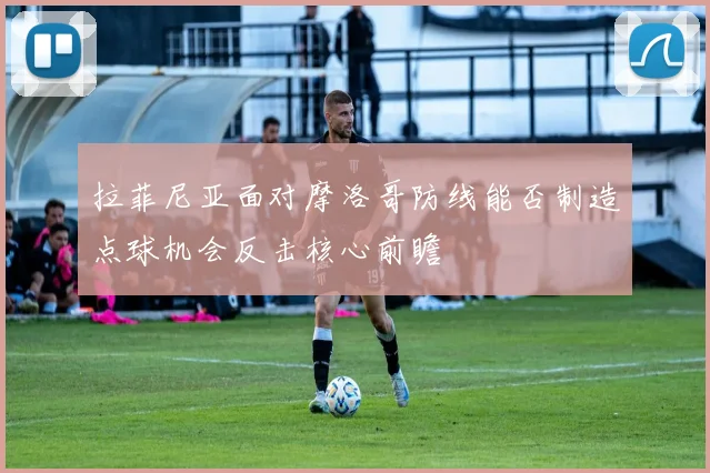 拉菲尼亚面对摩洛哥防线能否制造点球机会反击核心前瞻