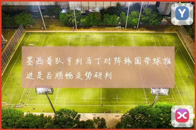 墨西哥队亨利马丁对阵韩国带球推进是否顺畅走势研判