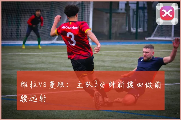 维拉vs曼联：主队3分钟新援回做前腰远射