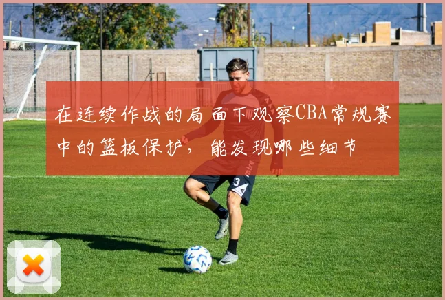 在连续作战的局面下观察CBA常规赛中的篮板保护，能发现哪些细节