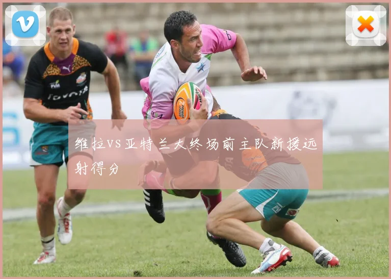 维拉vs亚特兰大终场前主队新援远射得分