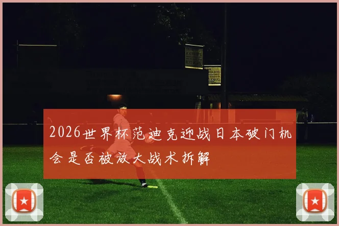 2026世界杯范迪克迎战日本破门机会是否被放大战术拆解
