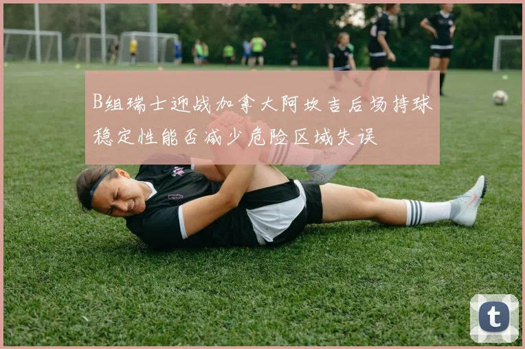 B组瑞士迎战加拿大阿坎吉后场持球稳定性能否减少危险区域失误