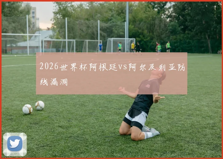 2026世界杯阿根廷vs阿尔及利亚防线漏洞