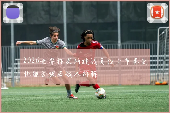 2026世界杯皮纳迎战乌拉圭节奏变化能否破局战术拆解