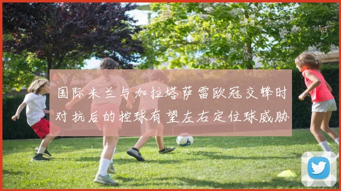 国际米兰与加拉塔萨雷欧冠交锋时对抗后的控球有望左右定位球威胁