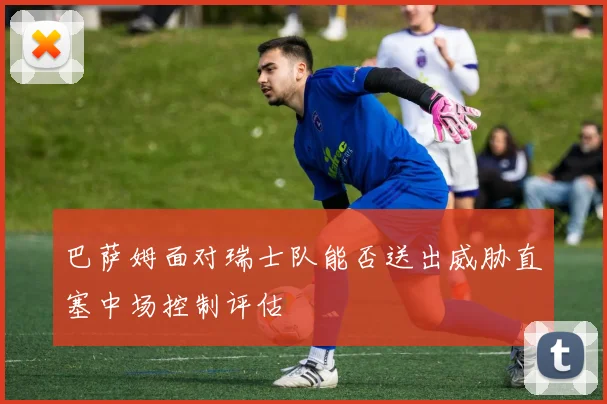 巴萨姆面对瑞士队能否送出威胁直塞中场控制评估