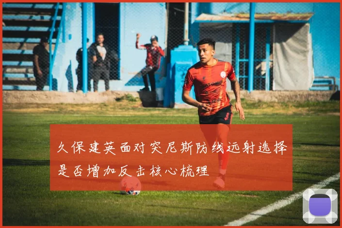 久保建英面对突尼斯防线远射选择是否增加反击核心梳理