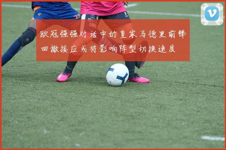 欧冠强强对话中的皇家马德里前锋回撤接应或将影响阵型切换速度
