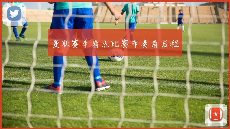曼联赛季看点比赛节奏看后程